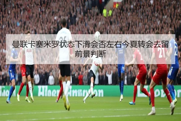 曼联卡塞米罗状态下滑会否左右今夏转会去留前景判断