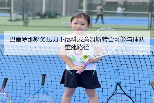 巴塞罗那财务压力下尼科威廉姆斯转会可能与球队重建路径
