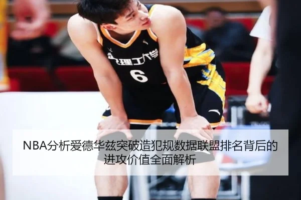 NBA分析爱德华兹突破造犯规数据联盟排名背后的进攻价值全面解析