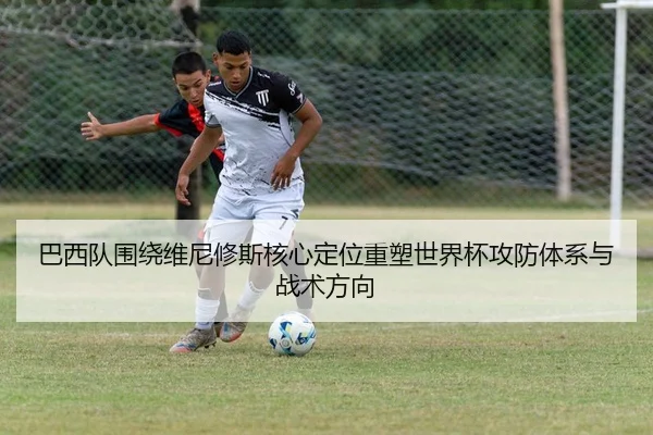 巴西队围绕维尼修斯核心定位重塑世界杯攻防体系与战术方向