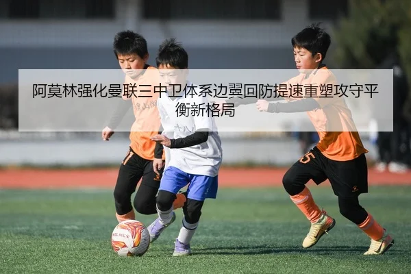 阿莫林强化曼联三中卫体系边翼回防提速重塑攻守平衡新格局